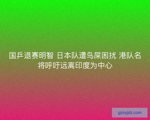 国乒退赛明智 日本队遭鸟屎困扰 港队名将呼吁远离印度为中心