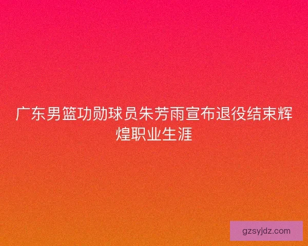 广东男篮功勋球员朱芳雨宣布退役结束辉煌职业生涯