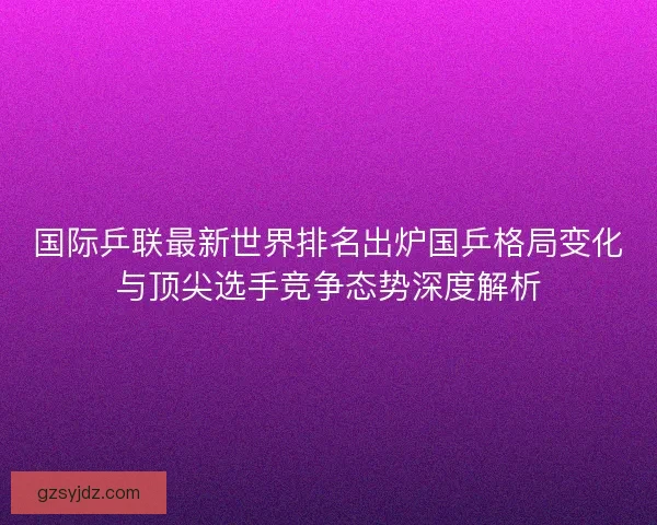 国际乒联最新世界排名出炉国乒格局变化与顶尖选手竞争态势深度解析